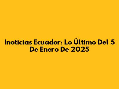 Inoticias Ecuador: Lo Último Del 5 De Enero De 2025