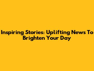 Inspiring Stories: Uplifting News To Brighten Your Day