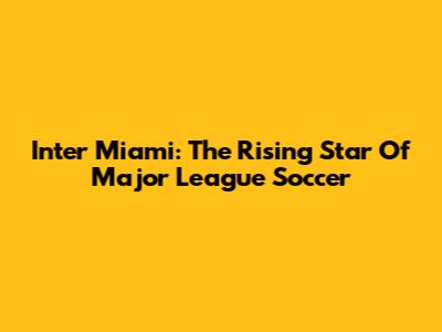 Inter Miami: The Rising Star Of Major League Soccer
