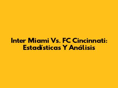 Inter Miami Vs. FC Cincinnati: Estadísticas Y Análisis