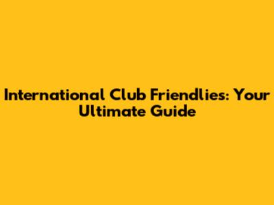 International Club Friendlies: Your Ultimate Guide