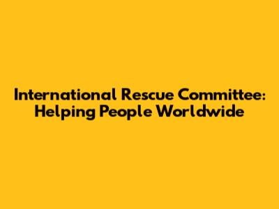 International Rescue Committee: Helping People Worldwide