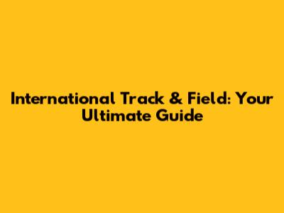 International Track & Field: Your Ultimate Guide