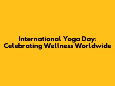 International Yoga Day: Celebrating Wellness Worldwide