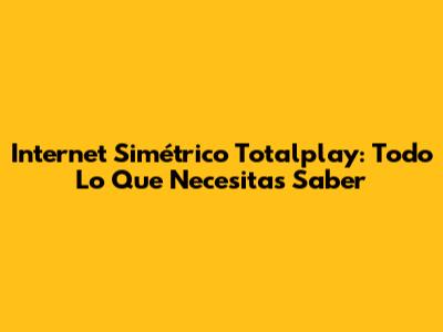 Internet Simétrico Totalplay: Todo Lo Que Necesitas Saber