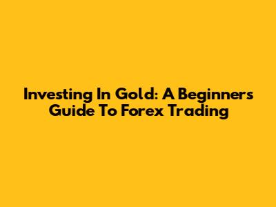 Investing In Gold: A Beginner's Guide To Forex Trading