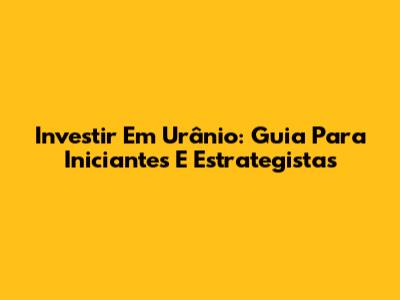 Investir Em Urânio: Guia Para Iniciantes E Estrategistas