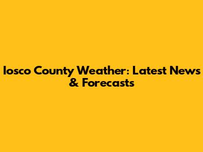 Iosco County Weather: Latest News & Forecasts
