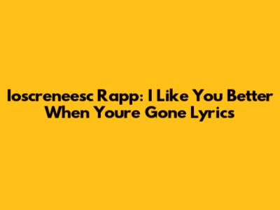 Ioscreneesc Rapp: I Like You Better When You're Gone Lyrics