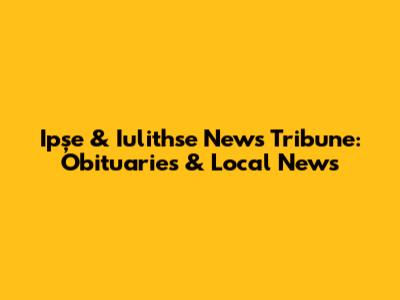 Ipșe & Iulithse News Tribune: Obituaries & Local News