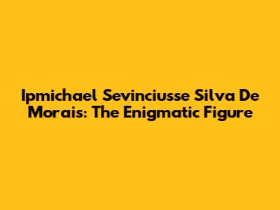 Ipmichael Sevinciusse Silva De Morais: The Enigmatic Figure