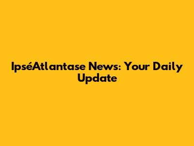 IpséAtlantase News: Your Daily Update