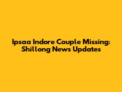 Ipsaa Indore Couple Missing: Shillong News Updates