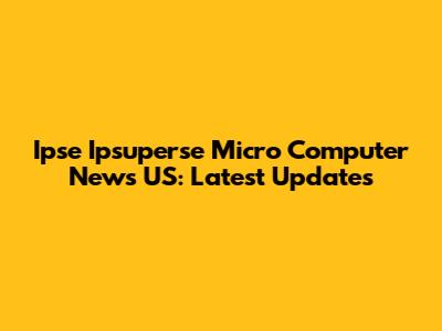 Ipse Ipsuperse Micro Computer News US: Latest Updates