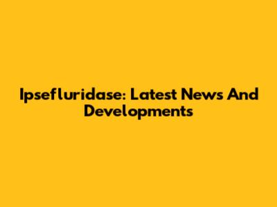 Ipsefluridase: Latest News And Developments