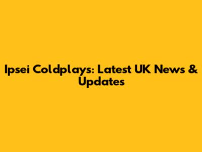 Ipsei Coldplays: Latest UK News & Updates