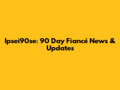 Ipsei90se: 90 Day Fiancé News & Updates