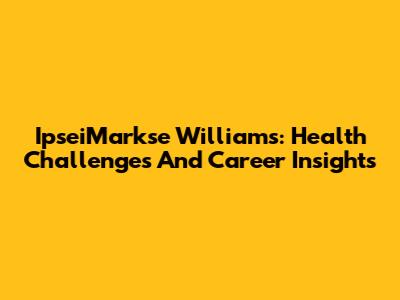 IpseiMarkse Williams: Health Challenges And Career Insights