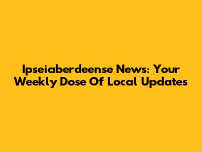 Ipseiaberdeense News: Your Weekly Dose Of Local Updates