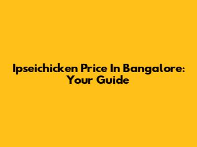 Ipseichicken Price In Bangalore: Your Guide