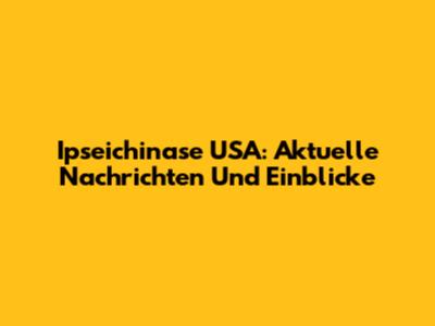 Ipseichinase USA: Aktuelle Nachrichten Und Einblicke