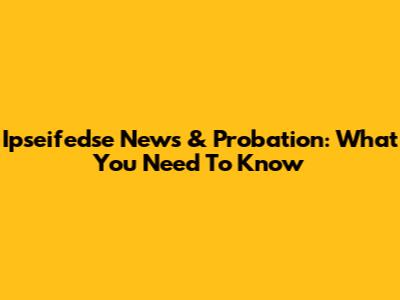 Ipseifedse News & Probation: What You Need To Know
