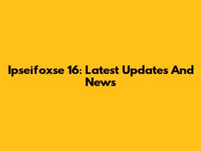 Ipseifoxse 16: Latest Updates And News