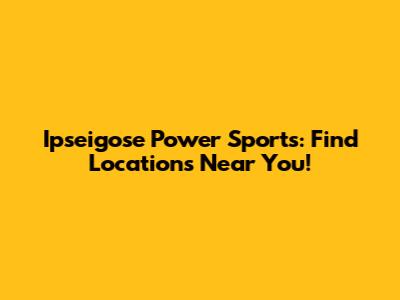 Ipseigose Power Sports: Find Locations Near You!
