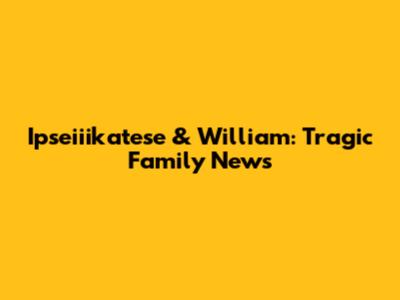 Ipseiiikatese & William: Tragic Family News