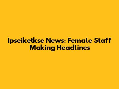 Ipseiketkse News: Female Staff Making Headlines