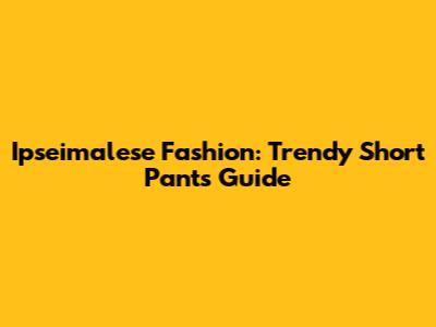 Ipseimalese Fashion: Trendy Short Pants Guide
