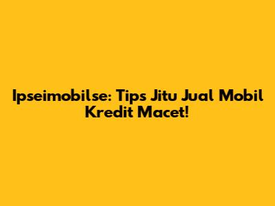 Ipseimobilse: Tips Jitu Jual Mobil Kredit Macet!