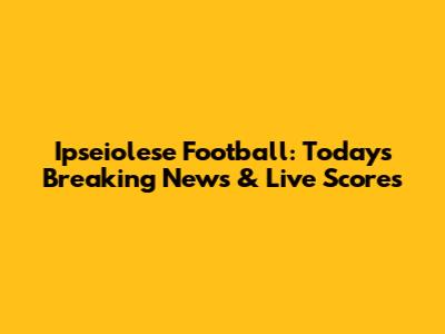 Ipseiolese Football: Today's Breaking News & Live Scores
