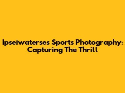Ipseiwaterse's Sports Photography: Capturing The Thrill