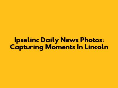 Ipselinc Daily News Photos: Capturing Moments In Lincoln
