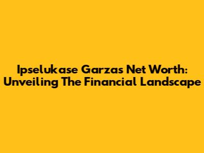 Ipselukase Garza's Net Worth: Unveiling The Financial Landscape
