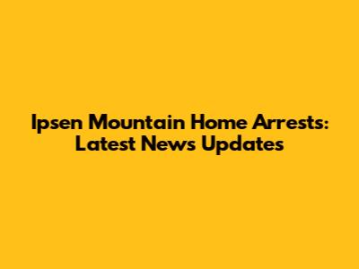 Ipsen Mountain Home Arrests: Latest News Updates