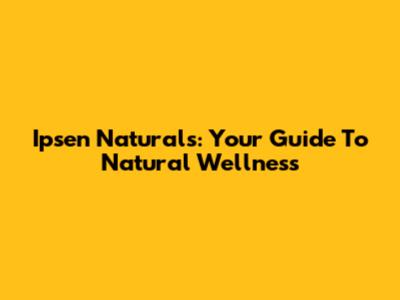 Ipsen Naturals: Your Guide To Natural Wellness