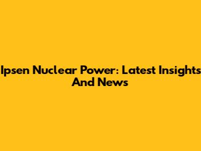 Ipsen Nuclear Power: Latest Insights And News