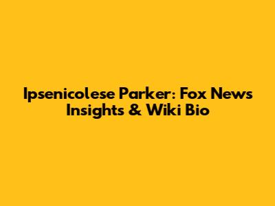Ipsenicolese Parker: Fox News Insights & Wiki Bio