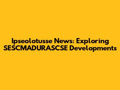 Ipseolotusse News: Exploring SESCMADURASCSE Developments