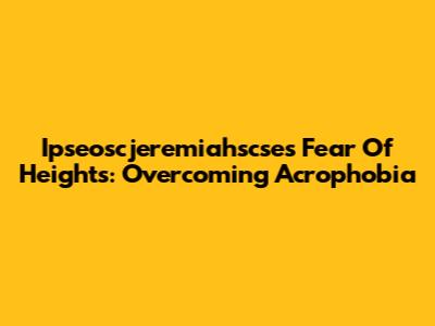 Ipseoscjeremiahscse's Fear Of Heights: Overcoming Acrophobia