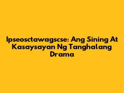 Ipseosctawagscse: Ang Sining At Kasaysayan Ng Tanghalang Drama