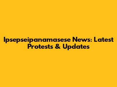 Ipsepseipanamasese News: Latest Protests & Updates