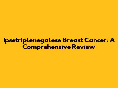 Ipsetriplenegalese Breast Cancer: A Comprehensive Review