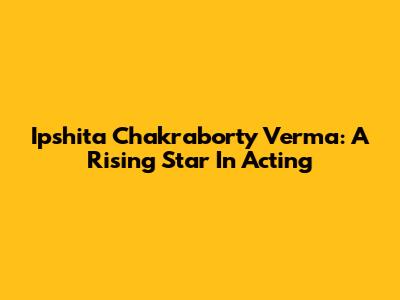 Ipshita Chakraborty Verma: A Rising Star In Acting