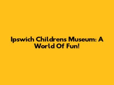 Ipswich Children's Museum: A World Of Fun!