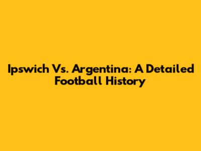 Ipswich Vs. Argentina: A Detailed Football History