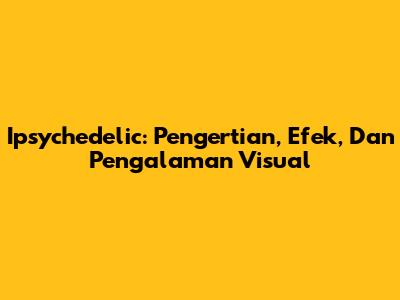 Ipsychedelic: Pengertian, Efek, Dan Pengalaman Visual