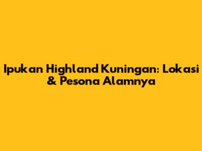 Ipukan Highland Kuningan: Lokasi & Pesona Alamnya